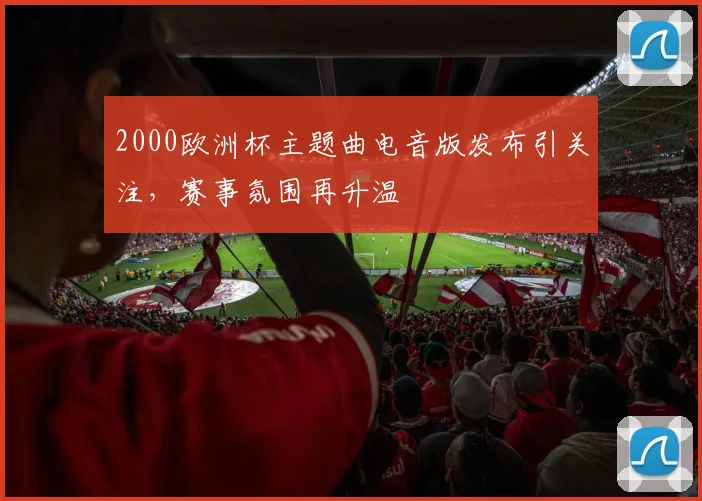 2000欧洲杯主题曲电音版发布引关注,赛事氛围再升温