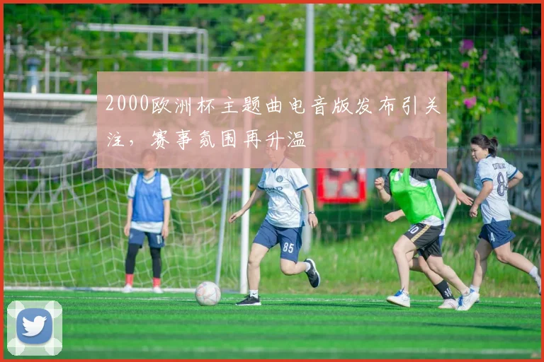 2000欧洲杯主题曲电音版发布引关注,赛事氛围再升温